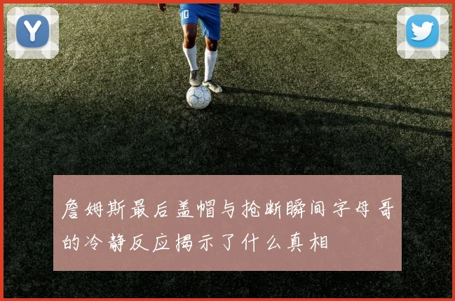 詹姆斯最后盖帽与抢断瞬间字母哥的冷静反应揭示了什么真相
