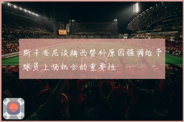斯卡洛尼谈梅西替补原因强调给予球员上场机会的重要性