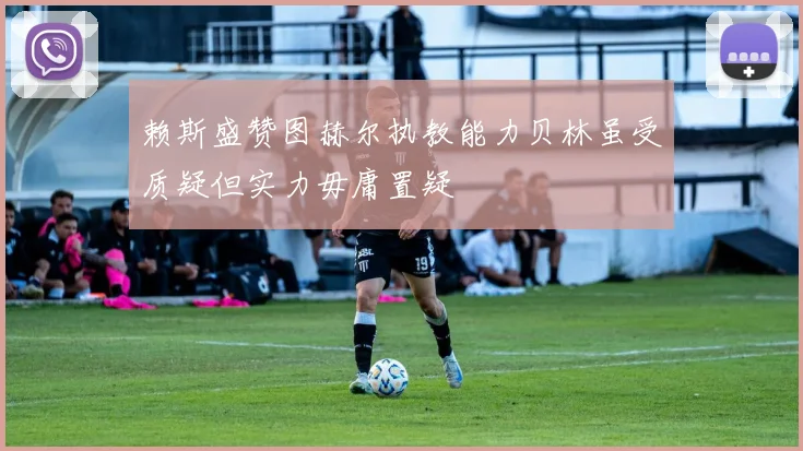 赖斯盛赞图赫尔执教能力贝林虽受质疑但实力毋庸置疑