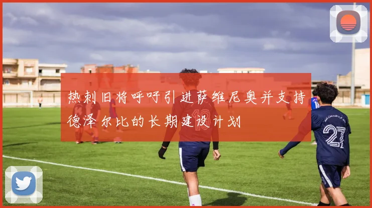 热刺旧将呼吁引进萨维尼奥并支持德泽尔比的长期建设计划