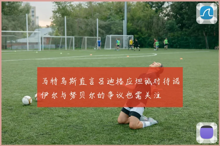 马特乌斯直言吕迪格应坦诚对待诺伊尔与努贝尔的争议也需关注