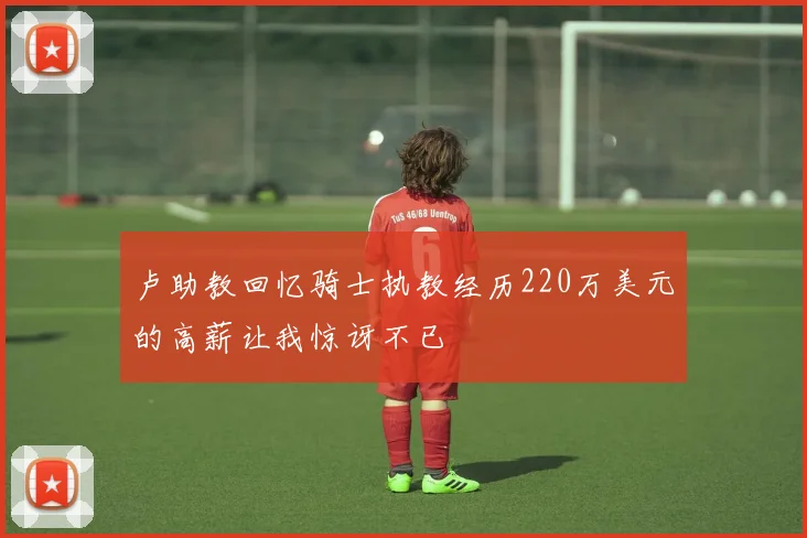 卢助教回忆骑士执教经历220万美元的高薪让我惊讶不已