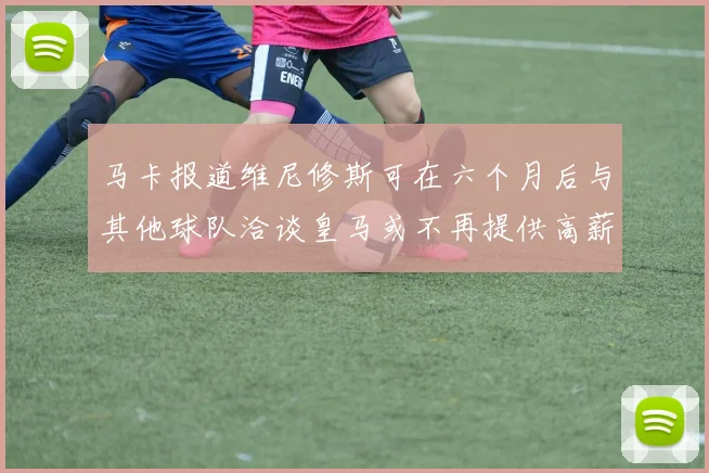 马卡报道维尼修斯可在六个月后与其他球队洽谈皇马或不再提供高薪合同