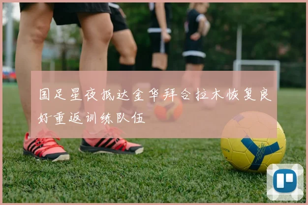 国足星夜抵达金华拜合拉木恢复良好重返训练队伍
