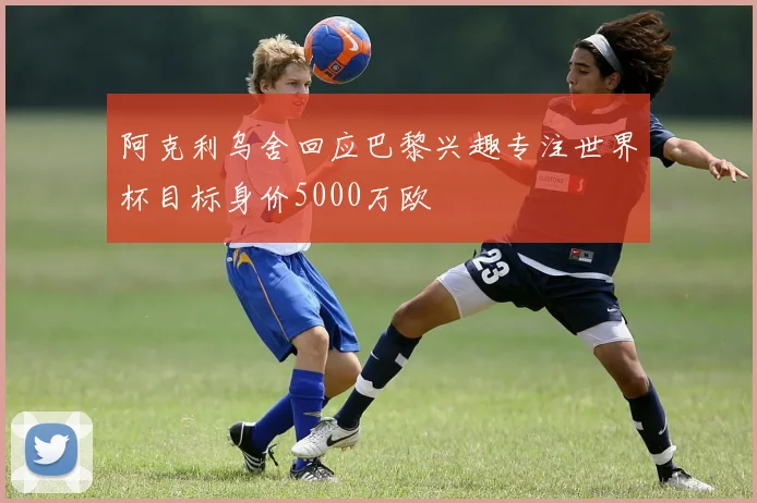 阿克利乌舍回应巴黎兴趣专注世界杯目标身价5000万欧