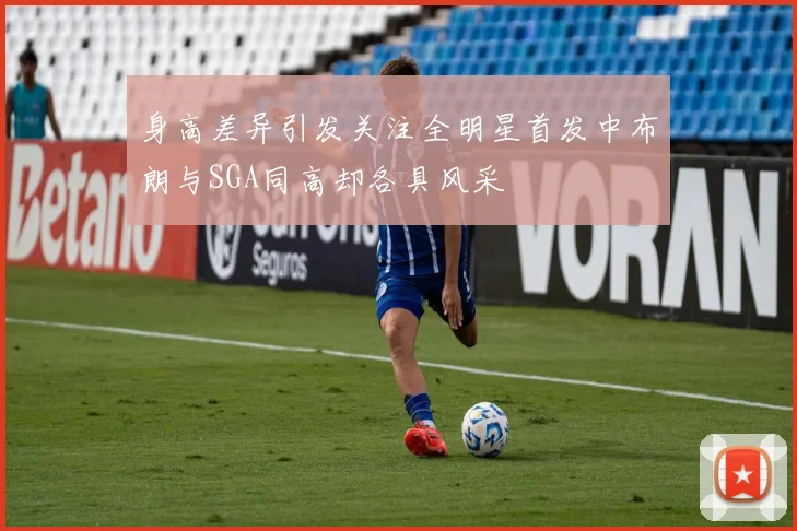 身高差异引发关注全明星首发中布朗与SGA同高却各具风采