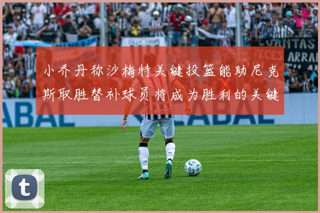 小乔丹称沙梅特关键投篮能助尼克斯取胜替补球员将成为胜利的关键因素