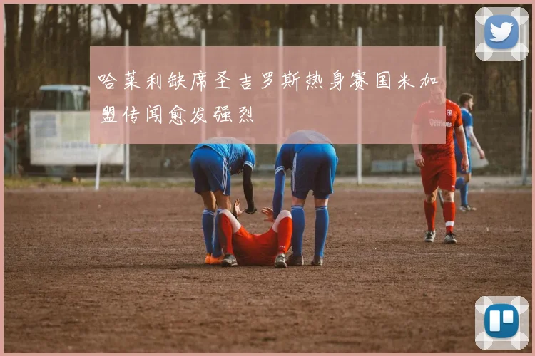 哈莱利缺席圣吉罗斯热身赛国米加盟传闻愈发强烈