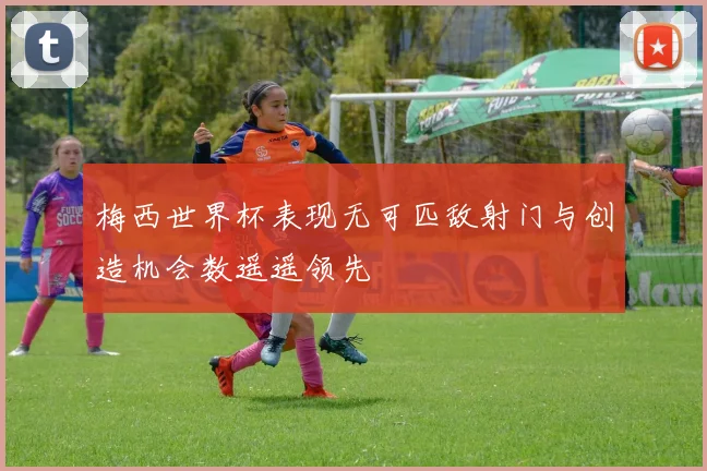梅西世界杯表现无可匹敌射门与创造机会数遥遥领先