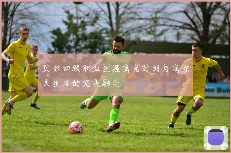 贝尔回顾职业生涯高光时刻与高尔夫生活的完美融合